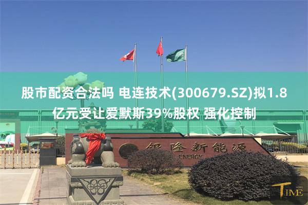 股市配资合法吗 电连技术(300679.SZ)拟1.8亿元受让爱默斯39%股权 强化控制