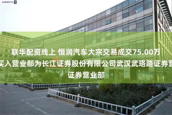 联华配资线上 恒润汽车大宗交易成交75.00万元，买入营业部为长江证券股份有限公司武汉武珞路证券营业部