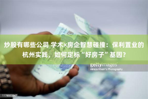 炒股有哪些公司 学术×房企智慧碰撞：保利置业的杭州实践，如何定标“好房子”基因？