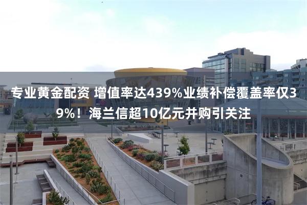 专业黄金配资 增值率达439%业绩补偿覆盖率仅39%！海兰信超10亿元并购引关注