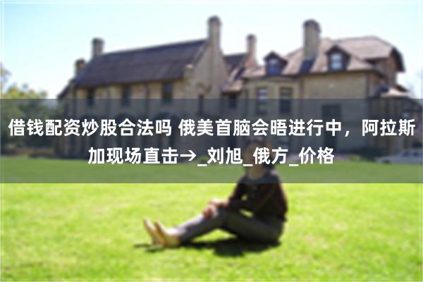 借钱配资炒股合法吗 俄美首脑会晤进行中，阿拉斯加现场直击→_刘旭_俄方_价格
