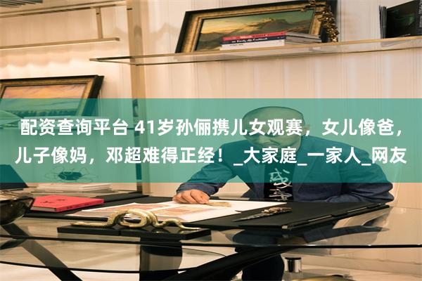 配资查询平台 41岁孙俪携儿女观赛，女儿像爸，儿子像妈，邓超难得正经！_大家庭_一家人_网友