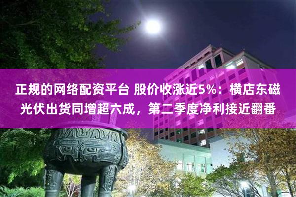 正规的网络配资平台 股价收涨近5%：横店东磁光伏出货同增超六成，第二季度净利接近翻番