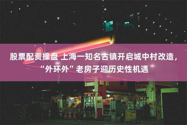 股票配资操盘 上海一知名古镇开启城中村改造，“外环外”老房子迎历史性机遇