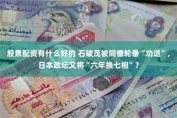 股票配资有什么好的 石破茂被同僚轮番“劝退”，日本政坛又将“六年换七相”？
