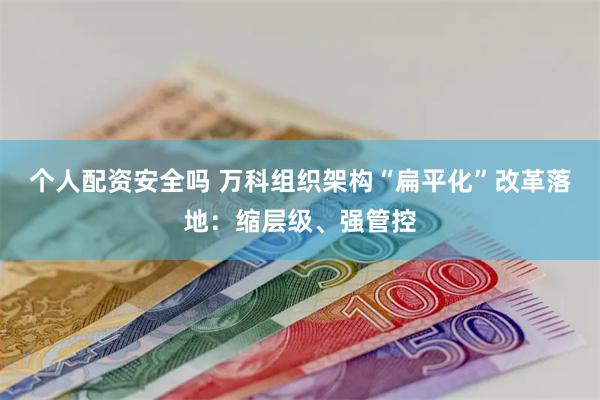 个人配资安全吗 万科组织架构“扁平化”改革落地：缩层级、强管控