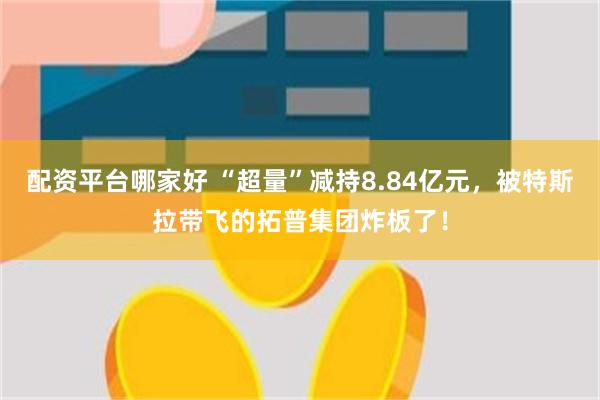 配资平台哪家好 “超量”减持8.84亿元，被特斯拉带飞的拓普集团炸板了！