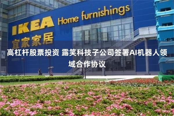 高杠杆股票投资 露笑科技子公司签署AI机器人领域合作协议