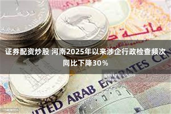 证券配资炒股 河南2025年以来涉企行政检查频次同比下降30%