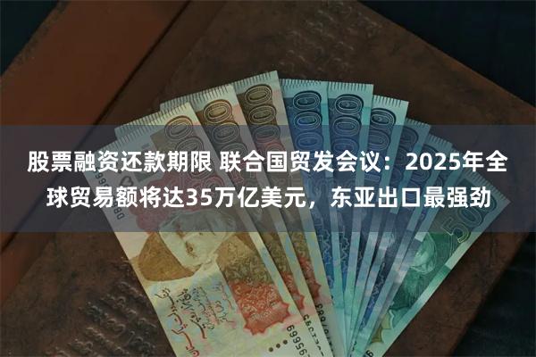 股票融资还款期限 联合国贸发会议：2025年全球贸易额将达35万亿美元，东亚出口最强劲