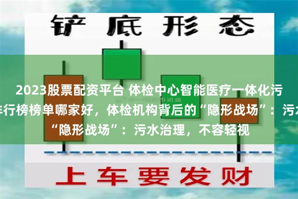 2023股票配资平台 体检中心智能医疗一体化污水处理设备厂家排行榜榜单哪家好，体检机构背后的“隐形战场”：污水治理，不容轻视
