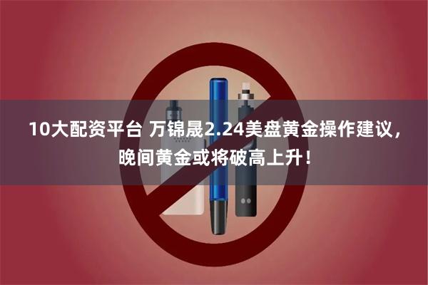 10大配资平台 万锦晟2.24美盘黄金操作建议，晚间黄金或将破高上升！